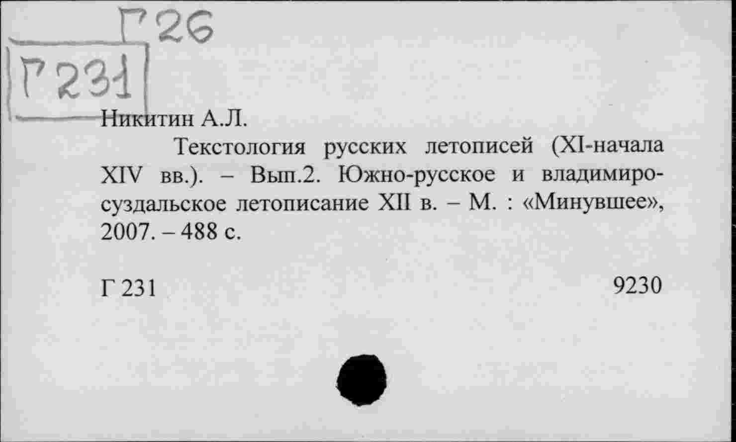 ﻿1Г 2311
Никитин А.Л.
Текстология русских летописей (ХІ-начала XIV вв.). - Вып.2. Южно-русское и владимиросуздальское летописание XII в. - М. : «Минувшее», 2007.-488 с.
Г 231
9230